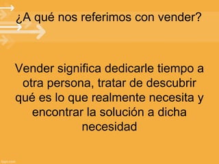 ¿A qué nos referimos con vender?

Vender significa dedicarle tiempo a
otra persona, tratar de descubrir
qué es lo que realmente necesita y
encontrar la solución a dicha
necesidad

 