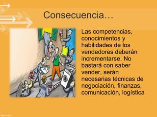 Consecuencia…
Las competencias,
conocimientos y
habilidades de los
vendedores deberán
incrementarse. No
bastará con saber
vender, serán
necesarias técnicas de
negociación, finanzas,
comunicación, logística

 