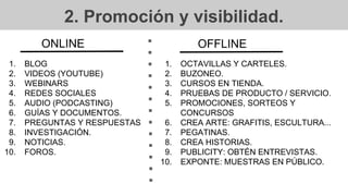 2. Promoción y visibilidad.
1. BLOG
2. VIDEOS (YOUTUBE)
3. WEBINARS
4. REDES SOCIALES
5. AUDIO (PODCASTING)
6. GUÍAS Y DOCUMENTOS.
7. PREGUNTAS Y RESPUESTAS
8. INVESTIGACIÓN.
9. NOTICIAS.
10. FOROS.
ONLINE
1. OCTAVILLAS Y CARTELES.
2. BUZONEO.
3. CURSOS EN TIENDA.
4. PRUEBAS DE PRODUCTO / SERVICIO.
5. PROMOCIONES, SORTEOS Y
CONCURSOS
6. CREA ARTE: GRAFITIS, ESCULTURA...
7. PEGATINAS.
8. CREA HISTORIAS.
9. PUBLICITY: OBTÉN ENTREVISTAS.
10. EXPONTE: MUESTRAS EN PÚBLICO.
OFFLINE
 