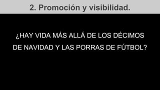 2. Promoción y visibilidad.
¿HAY VIDA MÁS ALLÁ DE LOS DÉCIMOS
DE NAVIDAD Y LAS PORRAS DE FÚTBOL?
 