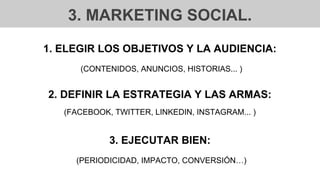 3. MARKETING SOCIAL.
1. ELEGIR LOS OBJETIVOS Y LA AUDIENCIA:
(CONTENIDOS, ANUNCIOS, HISTORIAS... )
2. DEFINIR LA ESTRATEGIA Y LAS ARMAS:
(FACEBOOK, TWITTER, LINKEDIN, INSTAGRAM... )
3. EJECUTAR BIEN:
(PERIODICIDAD, IMPACTO, CONVERSIÓN…)
 
