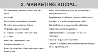 3. MARKETING SOCIAL.
El primer paso para vender en redes sociales, es no
vender
Aporta valor
Intenta generar conversaciones interesantes
No centres tu conversación en ti mismo
Pregunta para generar respuestas
Sé constante, no valen los vacíos temporales
Sé tú mismo
Premia a tus seguidores más fieles
Utiliza llamadas a la acción
Prueba, prueba y prueba hasta que el resultado sea el
que esperabas
Analiza cuándo has hablado, sobre qué has hablado y la
respuesta que has logrado
Respeta siempre lo que te digan aunque no estés de acuerdo
Apuesta por la inmediatez siempre que sea posible
Da la opción de que te puedan contactar, sé accesible
Acepta críticas, gestiónalas y soluciona
No borres comentarios negativos a no ser que sean
irrespetuosos
Varía el tipo de publicaciones que lanzas
Comparte, no sólo lo tuyo, también lo de los demás si crees que
merece la pena compartirlo
 
