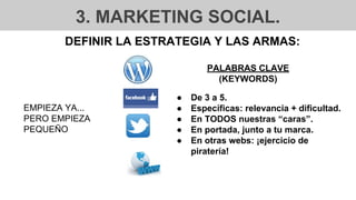 3. MARKETING SOCIAL.
DEFINIR LA ESTRATEGIA Y LAS ARMAS:
EMPIEZA YA...
PERO EMPIEZA
PEQUEÑO
● De 3 a 5.
● Específicas: relevancia + dificultad.
● En TODOS nuestras “caras”.
● En portada, junto a tu marca.
● En otras webs: ¡ejercicio de
piratería!
PALABRAS CLAVE
(KEYWORDS)
 