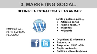 3. MARKETING SOCIAL.
DEFINIR LA ESTRATEGIA Y LAS ARMAS:
EMPIEZA YA...
PERO EMPIEZA
PEQUEÑO
● Organizar: 20 m/semana
● Automatiza
● Responder: 15-30 m/día
● Repite contenido
● Publica a diferentes horas
Barato y potente, pero…
● Artículos cortos
● ¿Cómo hacer…?
● Imágenes
● Keywords
 