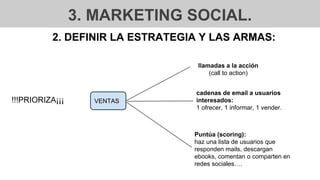 3. MARKETING SOCIAL.
2. DEFINIR LA ESTRATEGIA Y LAS ARMAS:
VENTAS
llamadas a la acción
(call to action)
cadenas de email a usuarios
interesados:
1 ofrecer, 1 informar, 1 vender.
!!!PRIORIZA¡¡¡
Puntúa (scoring):
haz una lista de usuarios que
responden mails, descargan
ebooks, comentan o comparten en
redes sociales….
 