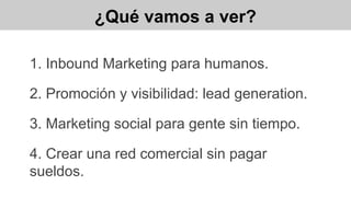 ¿Qué vamos a ver?
1. Inbound Marketing para humanos.
2. Promoción y visibilidad: lead generation.
3. Marketing social para gente sin tiempo.
4. Crear una red comercial sin pagar
sueldos.
 
