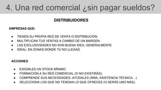 4. Una red comercial ¿sin pagar sueldos?
DISTRIBUIDORES
EMPRESAS QUE:
● TIENEN SU PROPIA RED DE VENTA O DISTRIBUCIÓN.
● MULTIPLICAN TUS VENTAS A CAMBIO DE UN MARGEN.
● LAS EXCLUSIVIDADES NO SON BUENA IDEA, GENERALMENTE.
● IDEAL: EN ZONAS DONDE TU NO LLEGAS.
ACCIONES:
● EXIGIRLES UN STOCK MÍNIMO.
● FORMACIÓN A SU RED COMERCIAL (O NO EXISTIRÁS).
● COMPRENDE SUS NECESIDADES: AYÚDALES (RMA, ASISTENCIA TÉCNICA…)
● SELECCIONA LOS QUE NO TENGAN LO QUE OFRECES (O SERÁS UNO MÁS).
 