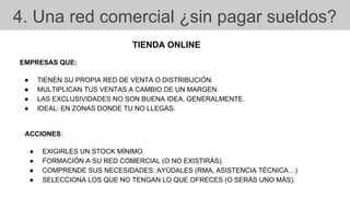4. Una red comercial ¿sin pagar sueldos?
TIENDA ONLINE
EMPRESAS QUE:
● TIENEN SU PROPIA RED DE VENTA O DISTRIBUCIÓN.
● MULTIPLICAN TUS VENTAS A CAMBIO DE UN MARGEN.
● LAS EXCLUSIVIDADES NO SON BUENA IDEA, GENERALMENTE.
● IDEAL: EN ZONAS DONDE TU NO LLEGAS.
ACCIONES:
● EXIGIRLES UN STOCK MÍNIMO.
● FORMACIÓN A SU RED COMERCIAL (O NO EXISTIRÁS).
● COMPRENDE SUS NECESIDADES: AYÚDALES (RMA, ASISTENCIA TÉCNICA…)
● SELECCIONA LOS QUE NO TENGAN LO QUE OFRECES (O SERÁS UNO MÁS).
 