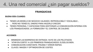 4. Una red comercial ¿sin pagar sueldos?
FRANQUICIAS
BUENA IDEA CUANDO:
● TIENES UN MODELO DE NEGOCIO VALIDADO, REPRODUCIBLE Y ESCALABLE...
● … PERO NO TIENES EL DINERO PARA HACERLO CRECER.
● TIENES PERSONAL Y CAPACIDAD PARA GESTIONAR LA COMUNICACIÓN INTERNA CON
LOS FRANQUICIADOS, LA FORMACIÓN Y EL CONTROL DE CALIDAD.
ACCIONES:
● MINIMIZAR LAS BARRERAS DE ENTRADA: HUYE DE LOS PELOTAZOS.
● “ATAR EN CORTO” A LOS PRIMEROS FRANQUICIADOS: ELÍGELOS BIEN.
● COMUNICACIÓN CONSTANTE: PRUEBA Y ERROR RÁPIDA.
● CLAVES: IMAGEN Y OPTIMIZACIÓN DE COSTES.
 