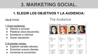 3. MARKETING SOCIAL.
1. ELEGIR LOS OBJETIVOS Y LA AUDIENCIA:
OBJETIVOS
1 Crear audiencia.
● Darnos a conocer.
● Palabras clave (keywords).
● Entretener e informar
● Ganar reputación.
2 Aumentar ventas.
● Explorar canales idóneos.
● Encontrar nuevos clientes.
● Aumentar la conversión.
 