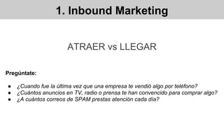 1. Inbound Marketing
ATRAER vs LLEGAR
Pregúntate:
● ¿Cuando fue la última vez que una empresa te vendió algo por teléfono?
● ¿Cuántos anuncios en TV, radio o prensa te han convencido para comprar algo?
● ¿A cuántos correos de SPAM prestas atención cada día?
 