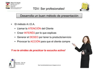 • El método A.I.D.A.
• Llamar la ATENCIÓN del Cliente
• Crear INTERÉS por lo que explicas
• Generar el DESEO por tener tu producto/servicio
• Provocar la ACCIÓN para que el cliente compre
Y no te olvides de practicar la escucha activa!
Desarrolla un buen método de presentación
TDV: Ser profesionales!
Actividad: ‘Test de
Escucha Activa’
http://venderdesdeelcorazon.blogspot.com.es
 