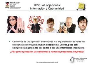 TDV: Las objeciones:
Información y Oportunidad
• La objeción es una oposición momentánea a la argumentación de venta: las
objeciones en su mayoría ayudan a decidirse al Cliente, pues casi
siempre están generadas por dudas o por una información incompleta.
¿Por qué se producen las objeciones a nuestras propuestas (empresa)?
Actividad: ‘Objeciones a
nuestra oferta
(empresa)’’
http://venderdesdeelcorazon.blogspot.com.es
 