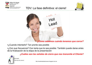 ¿Cómo sabemos cuándo tenemos que cerrar?
•¿Cuando intentarlo? Tan pronto sea posible
•¿Con que frecuencia? Con tanta que te sea posible: También puede darse antes
de la finalización de la etapa de la presentación
¿Cuáles son las señales de cierre que nos transmite el Cliente?
Actividad:
‘Técnicas de cierre’.
TDV: La fase definitiva: el cierre!
http://venderdesdeelcorazon.blogspot.com.es
 