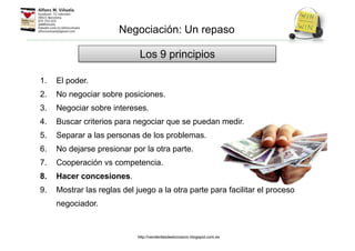 1. El poder.
2. No negociar sobre posiciones.
3. Negociar sobre intereses.
4. Buscar criterios para negociar que se puedan medir.
5. Separar a las personas de los problemas.
6. No dejarse presionar por la otra parte.
7. Cooperación vs competencia.
8. Hacer concesiones.
9. Mostrar las reglas del juego a la otra parte para facilitar el proceso
negociador.
Los 9 principios
Negociación: Un repaso
http://venderdesdeelcorazon.blogspot.com.es
 