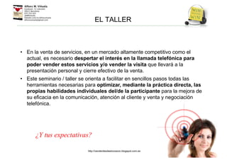 • En la venta de servicios, en un mercado altamente competitivo como el
actual, es necesario despertar el interés en la llamada telefónica para
poder vender estos servicios y/o vender la visita que llevará a la
presentación personal y cierre efectivo de la venta.
• Este seminario / taller se orienta a facilitar en sencillos pasos todas las
herramientas necesarias para optimizar, mediante la práctica directa, las
propias habilidades individuales del/de la participante para la mejora de
su eficacia en la comunicación, atención al cliente y venta y negociación
telefónica.
EL TALLER
¿Y tus expectativas?
http://venderdesdeelcorazon.blogspot.com.es
 