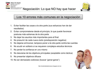 1. Evitar facilitar las cosas a la otra parte (sus esfuerzos han de dar
resultados)
2. Evitar comprometerse desde el principio, lo que puede favorecer
posturas más extremas de la otra parte
3. No dejar los asuntos más importantes para el final
4. No presumir de cada nuevo éxito (predisposición negativa)
5. No dejarse arrinconar, tampoco poner a la otra parte contra las cuerdas
6. No acudir en solitario si se requieren complejos estudios técnicos
7. No perder la confianza en uno mismo
8. No desviarse de los objetivos principales (aceptable como táctica)
9. No presentar objetivos difusos
10. No ser demasiado codicioso (buscar ‘ganar-ganar’)
Los 10 errores más comunes en la negociación
Negociación: Lo que NO hay que hacer
http://venderdesdeelcorazon.blogspot.com.es
 