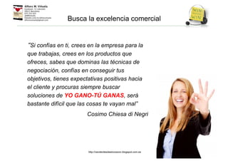 “Si confías en ti, crees en la empresa para la
que trabajas, crees en los productos que
ofreces, sabes que dominas las técnicas de
negociación, confías en conseguir tus
objetivos, tienes expectativas positivas hacia
el cliente y procuras siempre buscar
soluciones de YO GANO-TÚ GANAS, será
bastante difícil que las cosas te vayan mal”
Cosimo Chiesa di Negri
Busca la excelencia comercial
http://venderdesdeelcorazon.blogspot.com.es
 
