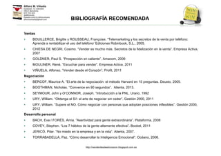 BIBLIOGRAFÍA RECOMENDADA
Ventas
• BOUILLERCE, Brigitte y ROUSSEAU, Françoise. “Telemarketing y los secretos de la venta por teléfono:
Aprenda a rentabilizar el uso del teléfono’ Ediciones Robinbook, S.L., 2005.
• CHIESA DE NEGRI, Cosimo. “Vender es mucho más. Secretos de la fidelización en la venta”. Empresa Activa,
2007
• GOLDNER, Paul S. “Prospección en caliente”. Amacom, 2006
• MOULINER, René. “Escuchar para vender”. Empresa Activa, 2011
• VIÑUELA, Alfonso. “Vender desde el Corazón”. Profit, 2011
Negociación
• BERCOF, Maurice A. “El arte de la negociación: el método Harvard en 10 preguntas. Deusto, 2005.
• BOOTHMAN, Nicholas. “Convence en 90 segundos”. Alienta, 2013.
• SEYMOUR, John y O’CONNOR, Joseph. “Introducción a la PNL. Urano, 1992
• URY, William. “Obtenga el Sí!: el arte de negociar sin ceder”. Gestión 2000, 2011
• URY, William. “Supere el NO. Cómo negociar con personas que adoptan posiciones inflexibles”. Gestión 2000,
2012
Desarrollo personal
• BACH, Eva / FORÉS, Anna. “Asertividad para gente extraordinaria”. Plataforma, 2008
• COVEY, Stephen. “Los 7 hábitos de la gente altamente efectiva”. Booket, 2011
• JERICÓ, Pilar. “No miedo en la empresa y en la vida”. Alienta, 2007.
• TORRABADELLA, Paz. “Cómo desarrollar la Inteligencia Emocional”. Océano, 2006.
http://venderdesdeelcorazon.blogspot.com.es
 
