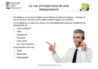 • Por teléfono, la voz es la imagen que el Cliente se hace de nosotros, y también la
que le damos a conocer como nuestra propia imagen y la de SAGE.
• La voz llega de un modo muy eficaz a la sensibilidad de la persona, facilitando las
sensaciones de:
• Crear confianza
• Influir
• Sugestionar
• Persuadir
• Crear clima
• Dar "calor humano"...
• Componentes de la voz:
• Tono
• Elocución
• Articulación
La voz: principal arma de un/a
teleoperador/a
http://venderdesdeelcorazon.blogspot.com.es
 