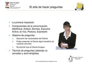 • La primera impresión
• Componentes de la comunicación
telefónica: Actitud, Sonrisa, Escucha
Activa, la Voz, Postura, Expresión
• Objetivo de preguntar:
a. Descubrir las necesidades del Cliente
b. Poder presentar al Cliente algún beneficio de
nuestros servicios
c. No permitir que el Cliente divague
• Técnica de preguntas (abiertas vs
cerradas y semi-dirigidas)
El arte de hacer preguntas
Actividad: ‘Tipos de
Preguntas’
http://venderdesdeelcorazon.blogspot.com.es
 
