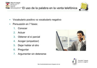 El uso de la palabra en la venta telefónica
• Vocabulario positivo vs vocabulario negativo
• Persuasión en 7 fases:
1. Conocer
2. Actuar
3. Obtener el sí parcial
4. Acoger (empatizar)
5. Dejar hablar al otro
6. Preguntar
7. Argumentar sin detenerse
Actividad: ‘Lenguaje
positivo vs negativo’
http://venderdesdeelcorazon.blogspot.com.es
 