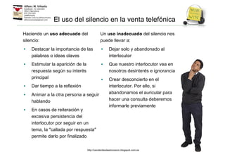 El uso del silencio en la venta telefónica
Haciendo un uso adecuado del
silencio:
• Destacar la importancia de las
palabras o ideas claves
• Estimular la aparición de la
respuesta según su interés
principal
• Dar tiempo a la reflexión
• Animar a la otra persona a seguir
hablando
• En casos de reiteración y
excesiva persistencia del
interlocutor por seguir en un
tema, la "callada por respuesta"
permite darlo por finalizado
Un uso inadecuado del silencio nos
puede llevar a:
• Dejar solo y abandonado al
interlocutor
• Que nuestro interlocutor vea en
nosotros desinterés e ignorancia
• Crear desconcierto en el
interlocutor. Por ello, si
abandonamos el auricular para
hacer una consulta deberemos
informarle previamente
http://venderdesdeelcorazon.blogspot.com.es
 