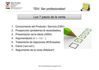 1. Conocimiento del Producto / Servicio (CBV)
2. Prospección (problemas & necesidades)
3. Presentación de la oferta (AIDA)
4. Argumentación (+ / - / x / : )
5. Tratamiento de objeciones (IE/Empatía)
6. Cierre (‘win-win’)
7. Seguimiento de la venta (fidelizar!)
Los 7 pasos de la venta
TDV: Ser profesionales!
http://venderdesdeelcorazon.blogspot.com.es
 