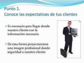Punto 1.Conoce las expectativas de tus clientesEs necesario para llegar donde nuestro cliente con la información necesariaDe esta forma proyectaremos una imagen profesional dando seguridad a nuestro cliente.
