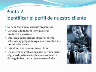 Punto 2.Identificar el perfil de nuestro cliente Se debe tener una excelente preparación.Conocer y dominar al 100% nuestros productos y servicios.Estar en la capacidad de ofrecer al cliente soluciones y propuestas que estén acorde a sus necesidades reales.Establecer una comunicación eficazUn sistema de evaluación q nos permita medir el grado de satisfacción de nuestro cliente y dar seguimiento a sus nuevas necesidades