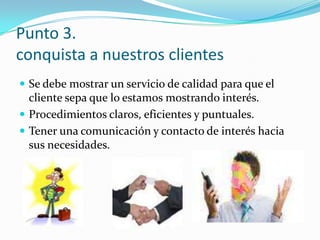Punto 3.conquista a nuestros clientesSe debe mostrar un servicio de calidad para que el cliente sepa que lo estamos mostrando interés.Procedimientos claros, eficientes y puntuales.Tener una comunicación y contacto de interés hacia sus necesidades.