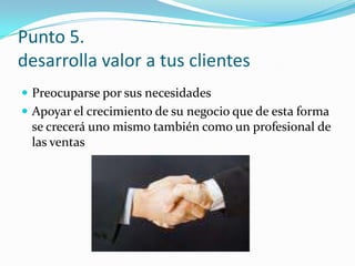 Punto 5.desarrolla valor a tus clientesPreocuparse por sus necesidadesApoyar el crecimiento de su negocio que de esta forma se crecerá uno mismo también como un profesional de las ventas