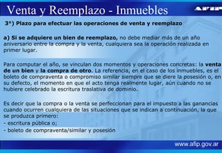 Venta y Reemplazo - Inmuebles 3°) Plazo para efectuar las operaciones de venta y reemplazo  a) Si se adquiere un bien de reemplazo,  no debe mediar más de un año aniversario entre la compra y la venta, cualquiera sea la operación realizada en primer lugar.  Para computar el año, se vinculan dos momentos y operaciones concretas: la  venta de un bien  y  la compra de otro . La referencia, en el caso de los inmuebles, es el boleto de compraventa o compromiso similar siempre que se diere la posesión o, en su defecto, el momento en que el acto tenga realmente lugar, aún cuando no se hubiere celebrado la escritura traslativa de dominio. Es decir que la compra o la venta se perfeccionan para el impuesto a las ganancias cuando ocurren cualquiera de las situaciones que se indican a continuación, la que se produzca primero: - escritura pública o; - boleto de compraventa/similar y posesión 