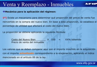 Venta y Reemplazo - Inmuebles Mecánica para la aplicación del régimen: 1º)   Existe un mecanismo para determinar qué proporción del precio de venta fue reinvertido en la compra del nuevo bien. En base a esta proporción, se establece el porcentaje de utilidad que afectará al costo del nuevo bien.  La proporción se obtiene aplicando la siguiente fórmula: Los valores que se deben comparar aquí son el importe invertido en la adquisición con el importe  actualizado  correspondiente a la enajenación, aplicando el índice mencionado en el artículo 89 de la ley. Costo del Nuevo Bien  X  100  =  XX% obtenido Precio de venta del inmueble 