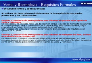 Venta y Reemplazo – Requisitos Formales Incumplimientos y consecuencias: A continuación desarrollamos distintos casos de incumplimiento que pueden presentarse y sus consecuencias: Omisión o comunicación extemporánea para informar el ejercicio de la opción de venta y reemplazo En estos casos, no se puede hacer uso del régimen porque la opción se manifestó transcurrido el plazo establecido para la presentación de la declaración jurada correspondiente, según exige el artículo 96 del decreto reglamentario de la ley del tributo.  Con respecto a la utilidad proveniente de la venta del bien, corresponde imputarla en el ejercicio de su venta. Omisión o comunicación extemporánea para informar el reemplazo del bien, el inicio o conclusión de su construcción En ambos casos, cuando el contribuyente omite informar el bien de reemplazo o lo hace extemporáneamente, siempre que el reemplazo se haya realizado dentro del plazo establecido por la norma, resulta procedente aplicar el régimen de venta y reemplazo.  