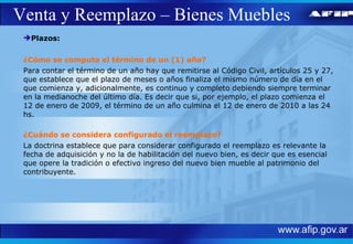 Venta y Reemplazo – Bienes Muebles Plazos: ¿Cómo se computa el término de un (1) año? Para contar el término de un año hay que remitirse al Código Civil, artículos 25 y 27, que establece que el plazo de meses o años finaliza el mismo número de día en el que comienza y, adicionalmente, es continuo y completo debiendo siempre terminar en la medianoche del último día. Es decir que si, por ejemplo, el plazo comienza el 12 de enero de 2009, el término de un año culmina el 12 de enero de 2010 a las 24 hs. ¿Cuándo se considera configurado el reemplazo? La doctrina establece que para considerar configurado el reemplazo es relevante la fecha de adquisición y no la de habilitación del nuevo bien, es decir que es esencial que opere la tradición o efectivo ingreso del nuevo bien mueble al patrimonio del contribuyente. 