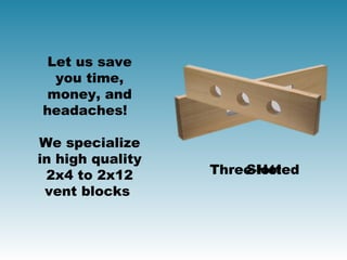 Let us save
  you time,
 money, and
headaches! 

We specialize
in high quality
 2x4 to 2x12      Three-Hole
                      Slotted
 vent blocks 
 