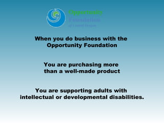 Opportunity
                Foundation
                of Central Oregon


     When you do business with the
        Opportunity Foundation


        You are purchasing more
        than a well-made product


      You are supporting adults with
intellectual or developmental disabilities.
 