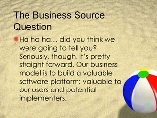 The Business Source Question Ha ha ha… did you think we were going to tell you? Seriously, though, it’s pretty straight forward. Our business model is to build a valuable software platform: valuable to our users and potential implementers. 