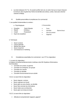 • Les dés-impliqués (15,7 %) : Ils veulent profiter de la vie, la vente n'est qu'un moyen d'assurer
le minimum vital. Ils gèrent leur fichier de clientèle avec sérieux, certes, mais sans chercher
vraiment à l'élargir.
III. Qualités personnelles et compétences d’un commercial :
1. Les qualités fondamentales du vendeur :
a. Psychologiques
• Empathie Esprit d'équipe
• Réactif · Ambitieux
• Créatif · Persévérant
• Esprit de compétition
3. Techniques
• Savoir conduire
• Culture générale
• Maîtrise des calculs
• Savoir s'exprimer
• Connaissance en marketing,
IV. Compétences essentielles d’un commercial : Les 3 "S" du négociateur
1. Le savoir du négociateur :
La logique connaissance/décision/action (maîtrisez votre SIC (Système d'Informations
Commerciales)
• Connaître son produit, sa gamme
• Connaître son entreprise, son groupe
• Connaître son marché
• Connaître sa clientèle
• Connaître l'environnement de son activité
1.6.2.2. Le savoir faire du négociateur
• Savoir négocier, conclure
• Savoir organiser son travail
• Savoir gérer sa zone d'action, sa clientèle
• Savoir faire remonter les informations
• Savoir traiter avec sa hiérarchie
• Savoir gérer son temps de travail
1.6.2.3. Le savoir être du négociateur
• Attitudes et comportements "gagnant, gagnant"
2. Personnelles
• Franc
• Honnête Bonne tenue
• Sens du contact
• Organisé
 