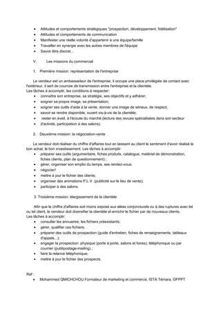 • Attitudes et comportements stratégiques "prospection, développement, fidélisation"
• Attitudes et comportements de communication
• Manifester une réelle volonté d'appartenir à une équipe/famille
• Travailler en synergie avec les autres membres de l'équipe
• Savoir être discret...
V. Les missions du commercial
1. Première mission: représentation de l'entreprise
Le vendeur est un ambassadeur de l'entreprise; il occupe une place privilégiée de contact avec
l'extérieur, il sert de courroie de transmission entre l'entreprise et la clientèle.
Les tâches à accomplir, les conditions à respecter:
• connaître son entreprise, sa stratégie, ses objectifs et y adhérer;
• soigner sa propre image, sa présentation;
• soigner ses outils d'aide à la vente, donner une image de sérieux, de respect;
• savoir se rendre disponible, ouvert vis-à-vis de la clientèle;
• rester en éveil, à l'écoute du marché (lecture des revues spécialisées dans son secteur
• d'activité, participation à des salons).
2. Deuxième mission: la négociation-vente
Le vendeur doit réaliser du chiffre d'affaires tout en laissant au client le sentiment d'avoir réalisé le
bon achat, le bon investissement. Les tâches à accomplir:
• préparer ses outils (argumentaire, fiches produits, catalogue, matériel de démonstration,
fiches clients, plan de questionnement) ;
• gérer, organiser son emploi du temps, ses rendez-vous;
• négocier!
• mettre à jour le fichier des clients;
• organiser des animations P.L.V. (publicité sur le lieu de vente);
• participer à des salons.
3. Troisième mission: élargissement de la clientèle
Afin que le chiffre d'affaires soit moins exposé aux aléas conjoncturels ou à des ruptures avec tel
ou tel client, le vendeur doit diversifier la clientèle et enrichir le fichier par de nouveaux clients.
Les tâches à accomplir:
• consulter les annuaires, les fichiers préexistants;
• gérer, qualifier ces fichiers;
• préparer des outils de prospection (guide d'entretien, fiches de renseignements, tableaux
d'appels...);
• engager la prospection: physique (porte à porte, salons et foires), téléphonique ou par
courrier (publipostage-mailing) ;
• faire la relance téléphonique;
• mettre à jour le fichier des prospects.
Ref :
• Mohammed QMICHCHOU Formateur de marketing et commerce, ISTA Témara, OFPPT
 