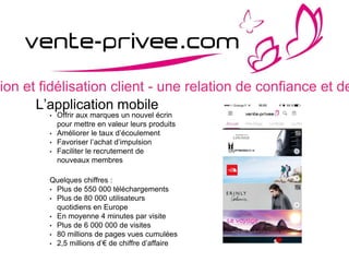 sion et fidélisation client - une relation de confiance et de
L’application mobile
• Offrir aux marques un nouvel écrin
pour mettre en valeur leurs produits
• Améliorer le taux d’écoulement
• Favoriser l’achat d’impulsion
• Faciliter le recrutement de
nouveaux membres
Quelques chiffres :
• Plus de 550 000 téléchargements
• Plus de 80 000 utilisateurs
quotidiens en Europe
• En moyenne 4 minutes par visite
• Plus de 6 000 000 de visites
• 80 millions de pages vues cumulées
• 2,5 millions d’€ de chiffre d’affaire
 