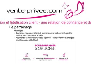 sion et fidélisation client - une relation de confiance et de
Le parrainage
Avantages :
• Capter de nouveaux clients à moindre coûts tout en renforçant la
relation avec les clients actuels
• Augmenter la motivation puisqu’il permet l’octroiement d’avantages
pour le parrain et le filleul
 