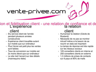 sion et fidélisation client - une relation de confiance et de
L’expérience
client
• Elu service client de l’année
pendant plusieurs années
consécutives
• Expérience client travaillée autant
sur mobile que sur ordinateur
• Plus l’écran est petit plus les ventes
sont faibles
• Taux de conversion sur mobile est
2x moins élevé que sur ordinateur
• Le site met l’accent sur des détails
(mannequins réels)
la relation
client
• Humaniser la relation (Cécile de
Rostand)
• Nécessite de ne pas se montrer
intrusif même si le besoin de se
nourrir en data est important
• Le temps de réponse est très rapide
sur les réseaux sociaux
• 120 conseillers clients en interne et
250 conseillers clients en externe
• 1,3 millions de prises de contacts
sur 8 pays et 80% de mails
 
