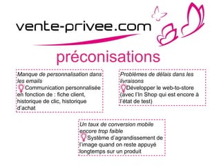 préconisations
Manque de personnalisation dans
les emails
Communication personnalisée
en fonction de : fiche client,
historique de clic, historique
d’achat
Problèmes de délais dans les
livraisons
Développer le web-to-store
(avec l’In Shop qui est encore à
l’état de test)
Un taux de conversion mobile
encore trop faible
Système d’agrandissement de
l’image quand on reste appuyé
longtemps sur un produit
 