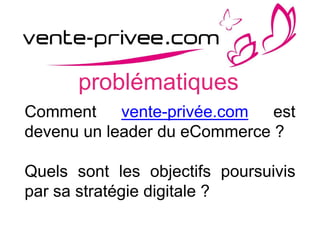 problématiques
Comment vente-privée.com est
devenu un leader du eCommerce ?
Quels sont les objectifs poursuivis
par sa stratégie digitale ?
 