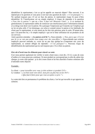 déstabiliser le représentant, c’est ce qu’on appelle un mauvais départ ! Plus souvent, il ne
répond pas à la question et vous pose à son tour une question du style : « C’est pourquoi ? ».
Ne sachant toujours pas s’il est en face du patron, le représentant risque là aussi d’être
déstabilisé. Si l’interlocuteur est un simple employé, il risque de répondre à la question
« Vous êtes le patron ? » par un « Non, il faut voir Monsieur Untel… ». A ce moment là,
généralement, le représentant oublie de remercier son interlocuteur pour l’information donnée
et se dirige tout droit vers le patron. On a presque l’impression qu’il marche sur l’employé qui
ne lui est plus utile. C’est dommage, car celui-ci connaît mieux le patron et les habitudes du
client que le représentant, et cela aurait pu lui être très précieux pour la suite. D’autant plus,
que c’est peut-être lui, « le simple employé » qui est le futur utilisateur de ses produits ou de
ses services.
Autre question entendue : « Le patron est-il là ? ». Sous-entendu : « Non, parce que s’il n’est
pas là, je ne vais pas perdre mon temps avec des sous-fifres ! » Sous-entendu que certains
employés peuvent entendre et, vexés de ne pas être quelqu’un d’important aux yeux du
représentant, se sentent obligés de répondre : « C’est pourquoi ? ». Nouveau risque de
déstabilisation du représentant qui ne sait toujours pas s’il a à faire au patron.


Etre sûr d’avoir tous les éléments pour réussir sa vente
Ceci nous permet également de vérifier si notre client nous a tout dit, s’il n’y a pas de zone
d’ombre et si nous pouvons continuer. Si mon produit ne correspond pas à celui du cahier des
charges, je reste clair parlant : je le dis à mon client et lui fais chercher d’autres solutions afin
d’atteindre notre objectif.

Exemple :

Le client : « pour travailler avec vous, je dois acheter ce produit 13 € »
Le vendeur : « j’ai bien noté votre désir, mon prix au plus bas est de 16 € »
              « Que faut-il faire pour que vous acceptiez ce prix ? »

La vente doit être en permanence le problème du client, c’est lui qui travaille et qui apporte sa
solution.




Frédéric CHARTIER / « Comment donner envie aux clients d’acheter pour réussir ses ventes »              Page 43/94
 