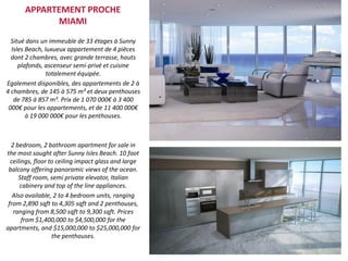 Situé dans un immeuble de 33 étages à Sunny
Isles Beach, luxueux appartement de 4 pièces
dont 2 chambres, avec grande terrasse, hauts
plafonds, ascenseur semi-privé et cuisine
totalement équipée.
Egalement disponibles, des appartements de 2 à
4 chambres, de 145 à 575 m² et deux penthouses
de 785 à 857 m². Prix de 1 070 000€ à 3 400
000€ pour les appartements, et de 11 400 000€
à 19 000 000€ pour les penthouses.
2 bedroom, 2 bathroom apartment for sale in
the most sought after Sunny Isles Beach. 10 foot
ceilings, floor to ceiling impact glass and large
balcony offering panoramic views of the ocean.
Staff room, semi private elevator, Italian
cabinery and top of the line appliances.
Also available, 2 to 4 bedroom units, ranging
from 2,890 sqft to 4,305 sqft and 2 penthouses,
ranging from 8,500 sqft to 9,300 sqft. Prices
from $1,400,000 to $4,500,000 for the
apartments, and $15,000,000 to $25,000,000 for
the penthouses.
APPARTEMENT PROCHE
MIAMI
 