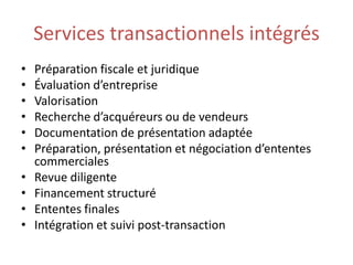 Services transactionnels intégrés
•   Préparation fiscale et juridique
•   Évaluation d’entreprise
•   Valorisation
•   Recherche d’acquéreurs ou de vendeurs
•   Documentation de présentation adaptée
•   Préparation, présentation et négociation d’ententes
    commerciales
•   Revue diligente
•   Financement structuré
•   Ententes finales
•   Intégration et suivi post-transaction
 