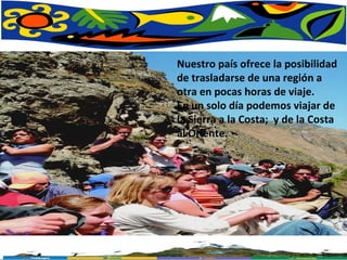 Nuestro país ofrece la posibilidad de trasladarse de una región a otra en pocas horas de viaje.  En un solo día podemos viajar de la Sierra a la Costa;  y de la Costa al Oriente. 